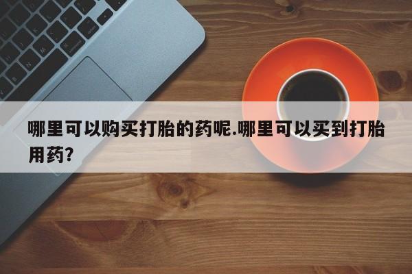 打胎药私人微信哪里可以购买打胎的药呢.哪里可以买到打胎用药？