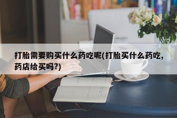 打胎药私人微信打胎需要购买什么药吃呢(打胎买什么药吃,药店给买吗?)