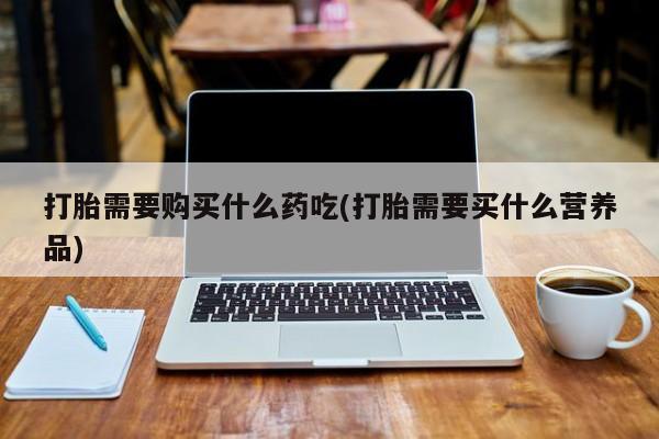 打胎药私人微信打胎需要购买什么药吃(打胎需要买什么营养品)