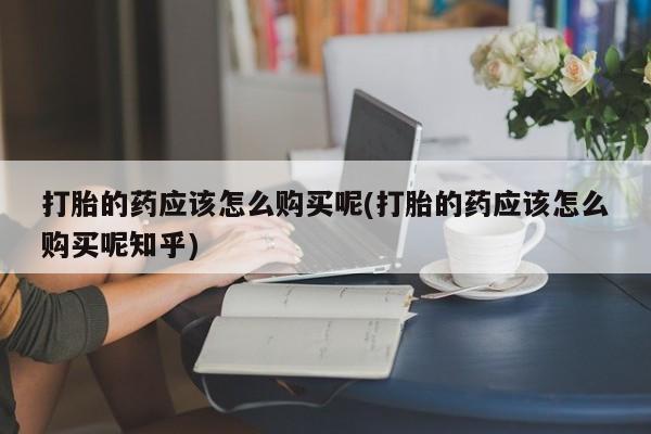 打胎药私人微信打胎的药应该怎么购买呢(打胎的药应该怎么购买呢知乎)